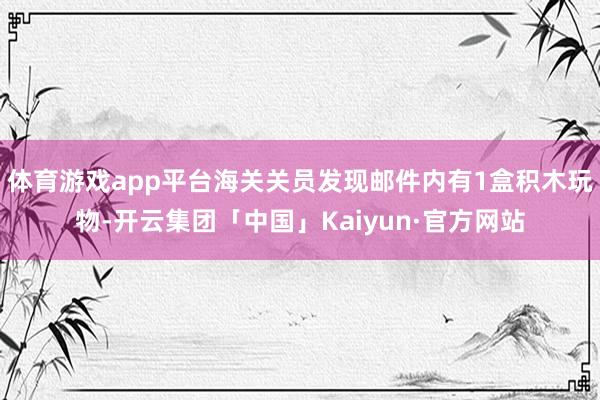 体育游戏app平台海关关员发现邮件内有1盒积木玩物-开云集团「中国」Kaiyun·官方网站