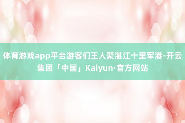 体育游戏app平台游客们王人聚湛江十里军港-开云集团「中国」Kaiyun·官方网站