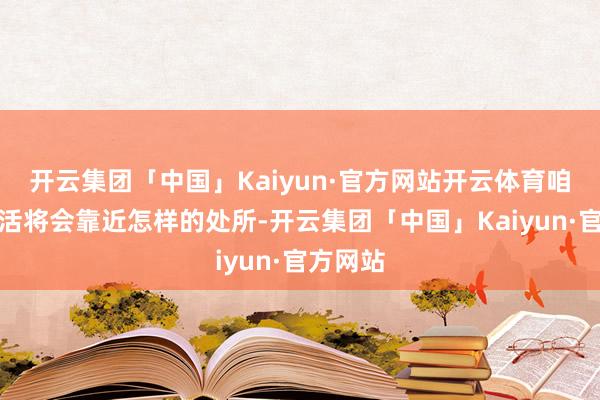 开云集团「中国」Kaiyun·官方网站开云体育咱们的生活将会靠近怎样的处所-开云集团「中国」Kaiyun·官方网站