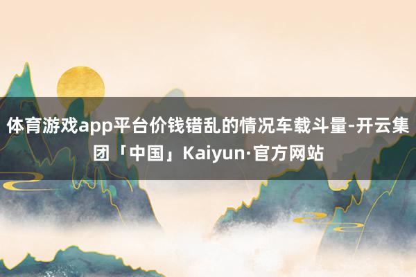 体育游戏app平台价钱错乱的情况车载斗量-开云集团「中国」Kaiyun·官方网站