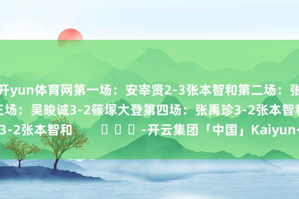 开yun体育网第一场：安宰贤2-3张本智和第二场：张禹珍3-1户上隼辅第三场：吴晙诚3-2篠塚大登第四场：张禹珍3-2张本智和        			-开云集团「中国」Kaiyun·官方网站