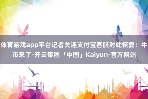 体育游戏app平台记者关连支付宝客服对此恢复：牛市来了-开云集团「中国」Kaiyun·官方网站