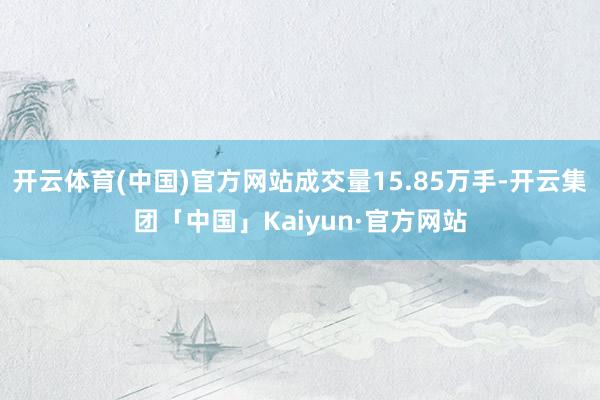 开云体育(中国)官方网站成交量15.85万手-开云集团「中国」Kaiyun·官方网站