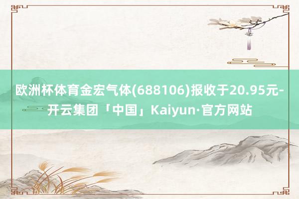 欧洲杯体育金宏气体(688106)报收于20.95元-开云集团「中国」Kaiyun·官方网站