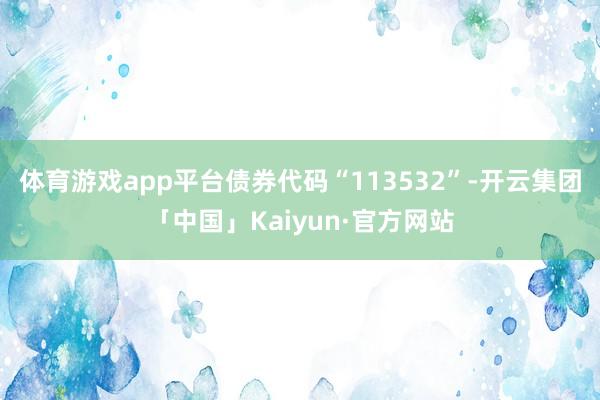 体育游戏app平台债券代码“113532”-开云集团「中国」Kaiyun·官方网站