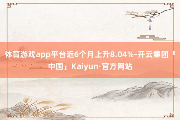 体育游戏app平台近6个月上升8.04%-开云集团「中国」Kaiyun·官方网站