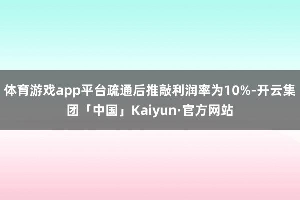 体育游戏app平台疏通后推敲利润率为10%-开云集团「中国」Kaiyun·官方网站