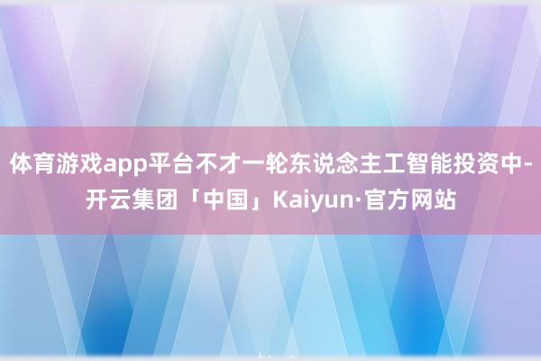 体育游戏app平台不才一轮东说念主工智能投资中-开云集团「中国」Kaiyun·官方网站