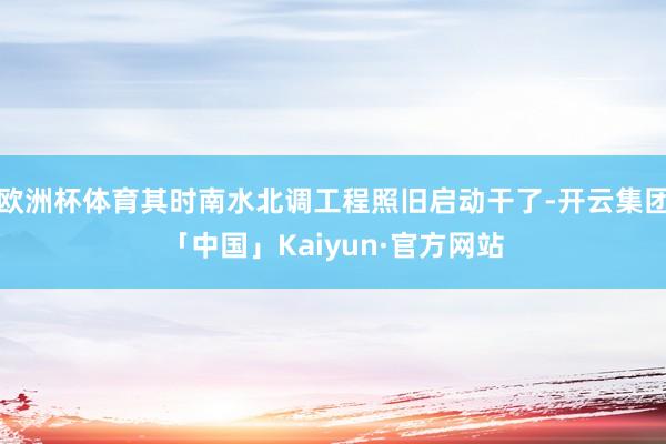 欧洲杯体育其时南水北调工程照旧启动干了-开云集团「中国」Kaiyun·官方网站