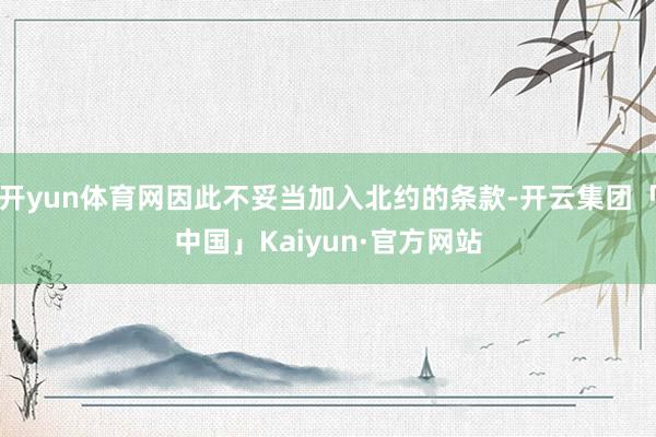 开yun体育网因此不妥当加入北约的条款-开云集团「中国」Kaiyun·官方网站