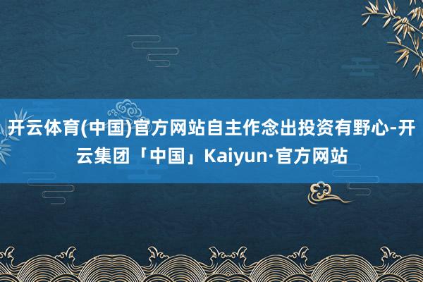 开云体育(中国)官方网站自主作念出投资有野心-开云集团「中国」Kaiyun·官方网站