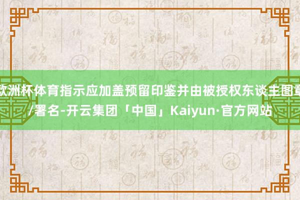 欧洲杯体育指示应加盖预留印鉴并由被授权东谈主图章/署名-开云集团「中国」Kaiyun·官方网站