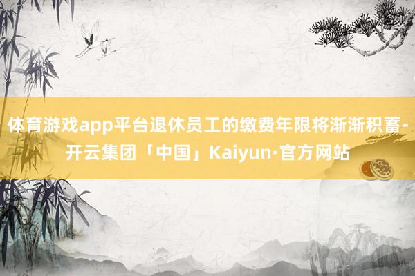 体育游戏app平台退休员工的缴费年限将渐渐积蓄-开云集团「中国」Kaiyun·官方网站