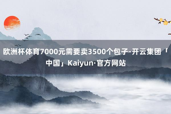 欧洲杯体育7000元需要卖3500个包子-开云集团「中国」Kaiyun·官方网站