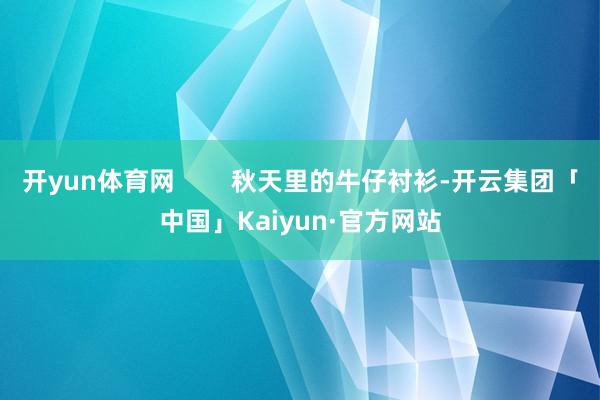 开yun体育网        秋天里的牛仔衬衫-开云集团「中国」Kaiyun·官方网站