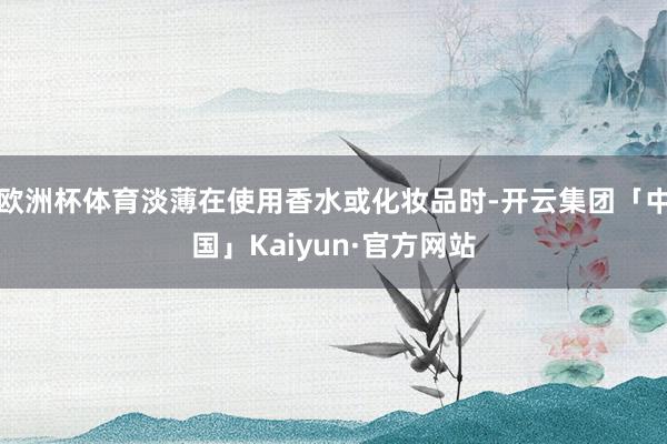 欧洲杯体育淡薄在使用香水或化妆品时-开云集团「中国」Kaiyun·官方网站