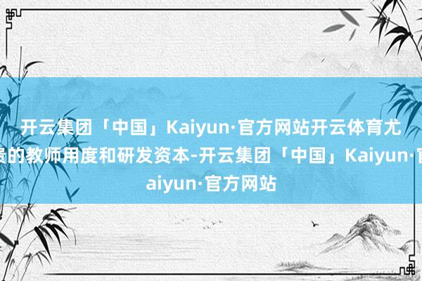 开云集团「中国」Kaiyun·官方网站开云体育尤其是腾贵的教师用度和研发资本-开云集团「中国」Kaiyun·官方网站