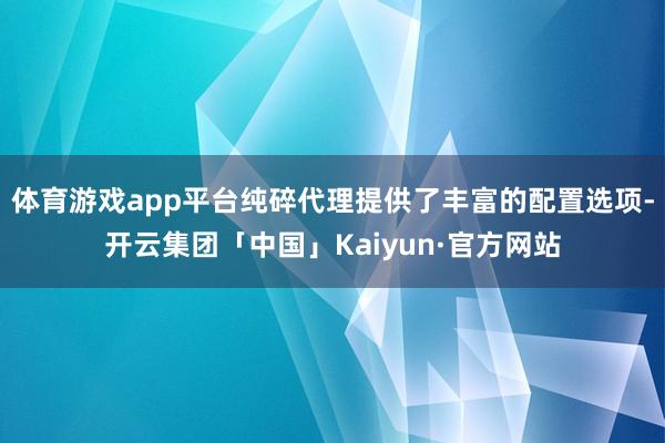 体育游戏app平台纯碎代理提供了丰富的配置选项-开云集团「中国」Kaiyun·官方网站