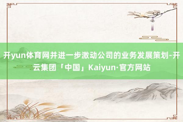 开yun体育网并进一步激动公司的业务发展策划-开云集团「中国」Kaiyun·官方网站