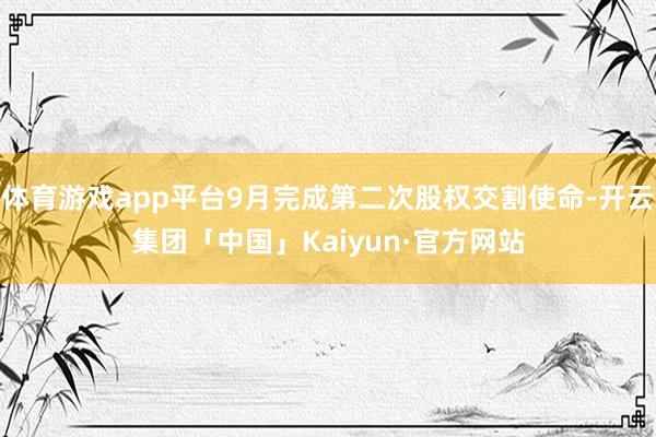 体育游戏app平台9月完成第二次股权交割使命-开云集团「中国」Kaiyun·官方网站