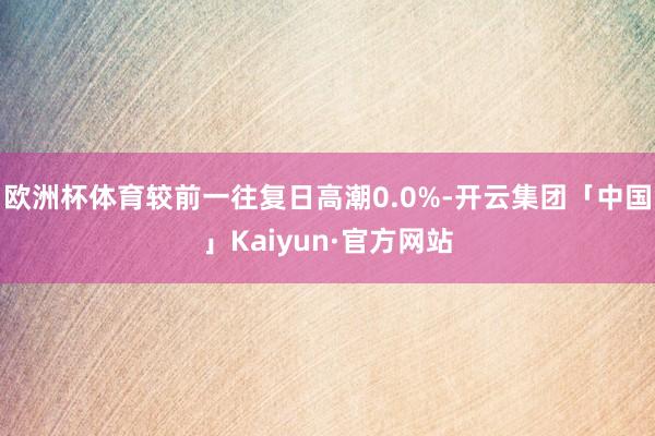 欧洲杯体育较前一往复日高潮0.0%-开云集团「中国」Kaiyun·官方网站