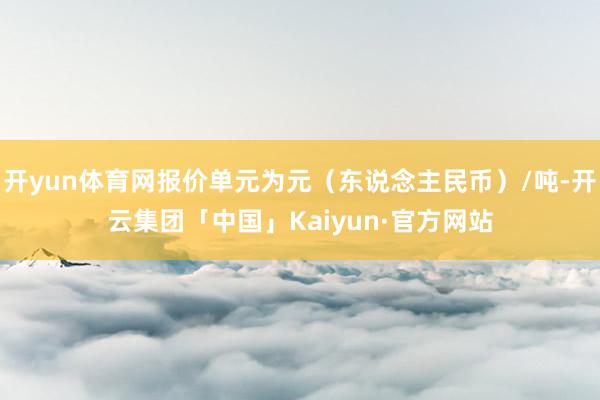 开yun体育网报价单元为元（东说念主民币）/吨-开云集团「中国」Kaiyun·官方网站