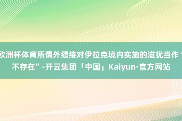 欧洲杯体育所谓外缱绻对伊拉克境内实施的滋扰当作“不存在”-开云集团「中国」Kaiyun·官方网站