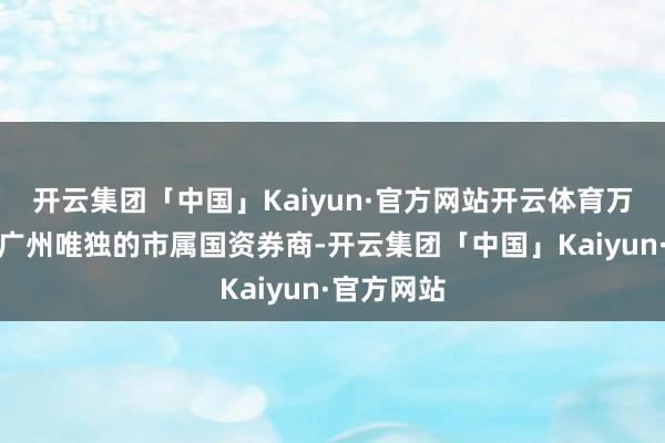 开云集团「中国」Kaiyun·官方网站开云体育万联证券是广州唯独的市属国资券商-开云集团「中国」Kaiyun·官方网站