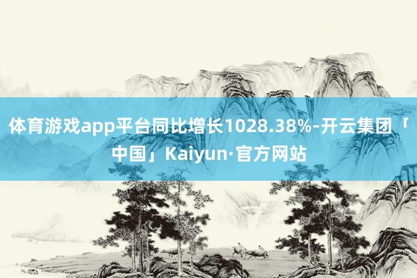 体育游戏app平台同比增长1028.38%-开云集团「中国」Kaiyun·官方网站