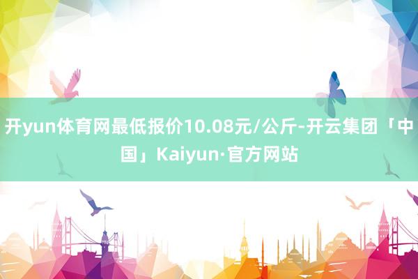 开yun体育网最低报价10.08元/公斤-开云集团「中国」Kaiyun·官方网站