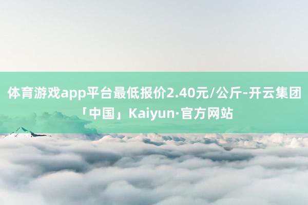 体育游戏app平台最低报价2.40元/公斤-开云集团「中国」Kaiyun·官方网站