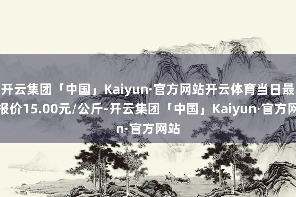 开云集团「中国」Kaiyun·官方网站开云体育当日最高报价15.00元/公斤-开云集团「中国」Kaiyun·官方网站