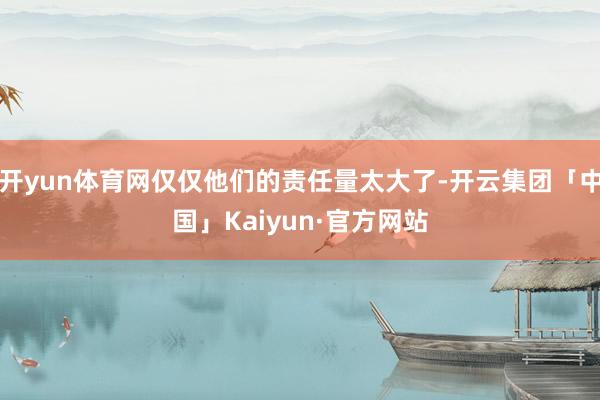 开yun体育网仅仅他们的责任量太大了-开云集团「中国」Kaiyun·官方网站