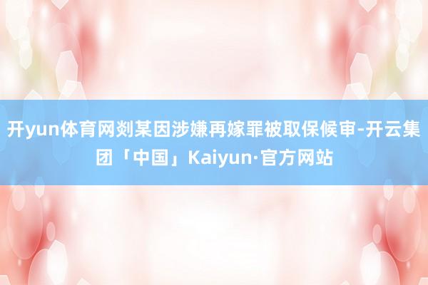 开yun体育网剡某因涉嫌再嫁罪被取保候审-开云集团「中国」Kaiyun·官方网站