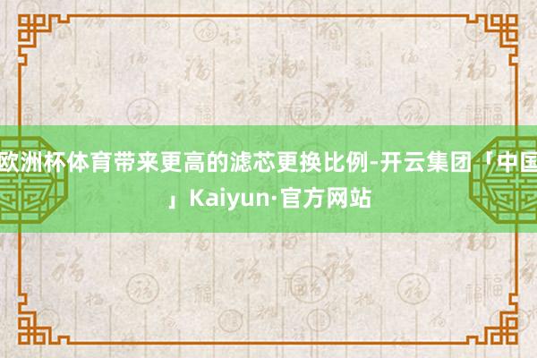 欧洲杯体育带来更高的滤芯更换比例-开云集团「中国」Kaiyun·官方网站