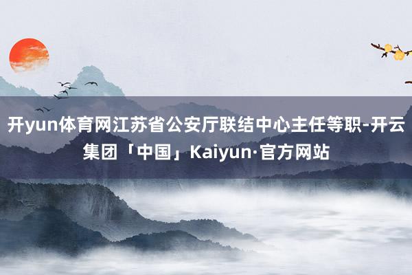 开yun体育网江苏省公安厅联结中心主任等职-开云集团「中国」Kaiyun·官方网站