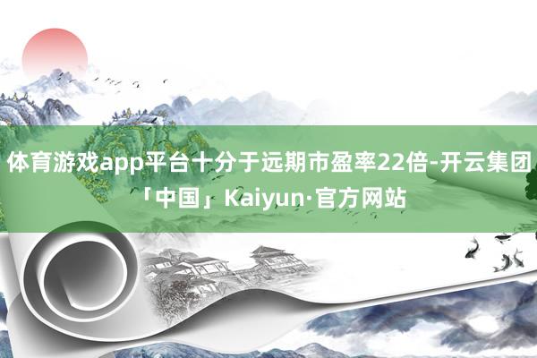 体育游戏app平台十分于远期市盈率22倍-开云集团「中国」Kaiyun·官方网站