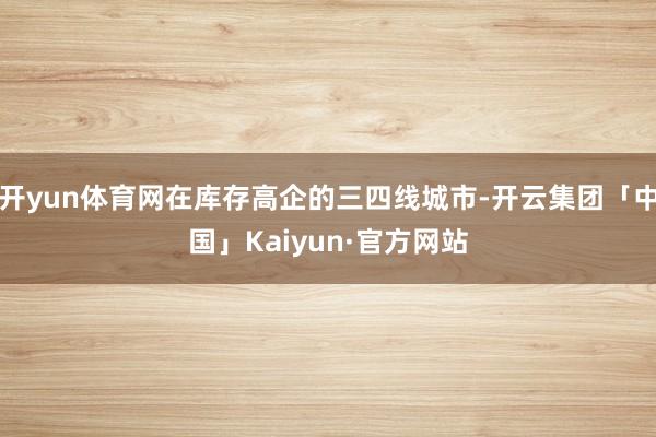 开yun体育网在库存高企的三四线城市-开云集团「中国」Kaiyun·官方网站