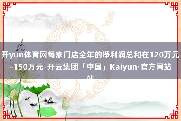 开yun体育网每家门店全年的净利润总和在120万元-150万元-开云集团「中国」Kaiyun·官方网站