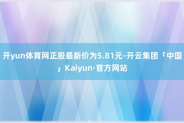 开yun体育网正股最新价为5.81元-开云集团「中国」Kaiyun·官方网站