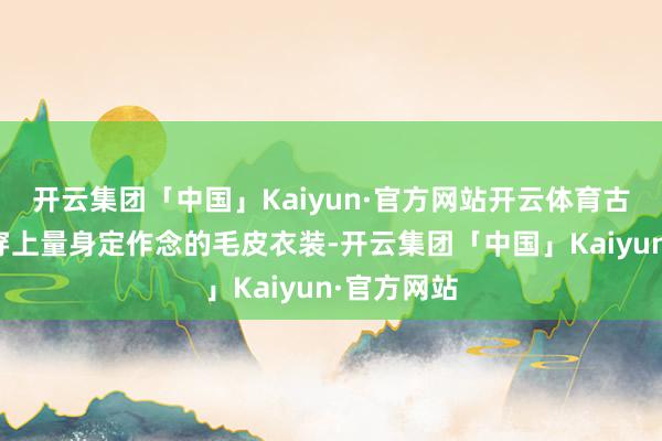 开云集团「中国」Kaiyun·官方网站开云体育古东说念主穿上量身定作念的毛皮衣装-开云集团「中国」Kaiyun·官方网站