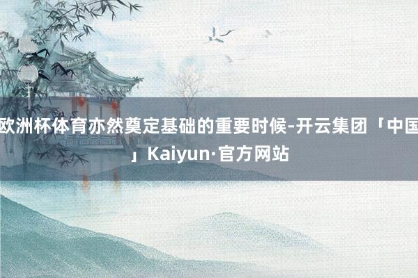 欧洲杯体育亦然奠定基础的重要时候-开云集团「中国」Kaiyun·官方网站