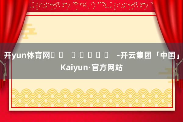 开yun体育网		  					  -开云集团「中国」Kaiyun·官方网站