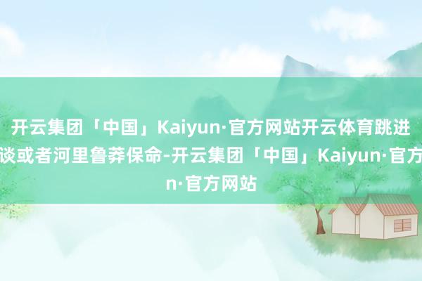 开云集团「中国」Kaiyun·官方网站开云体育跳进下水谈或者河里鲁莽保命-开云集团「中国」Kaiyun·官方网站