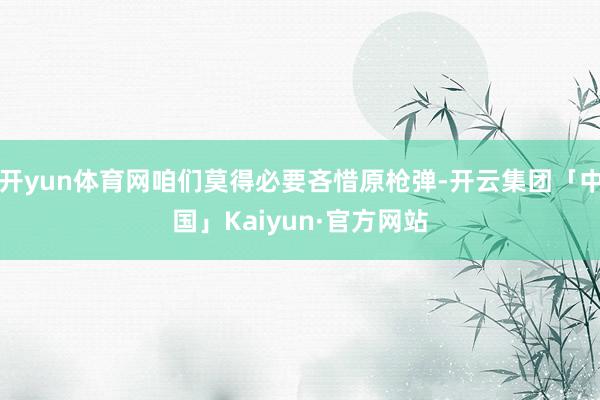 开yun体育网咱们莫得必要吝惜原枪弹-开云集团「中国」Kaiyun·官方网站