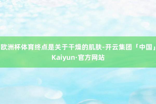 欧洲杯体育终点是关于干燥的肌肤-开云集团「中国」Kaiyun·官方网站