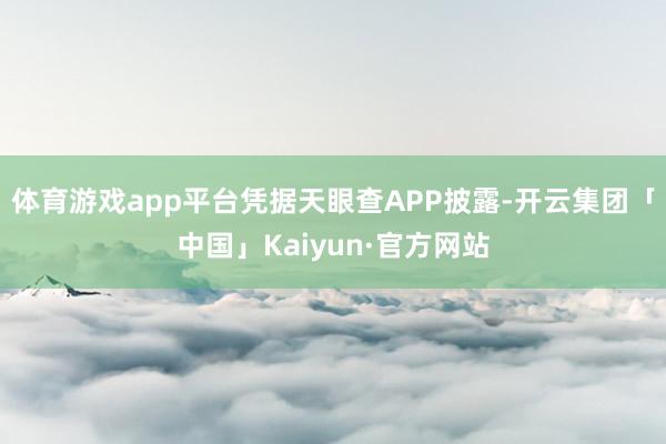 体育游戏app平台凭据天眼查APP披露-开云集团「中国」Kaiyun·官方网站