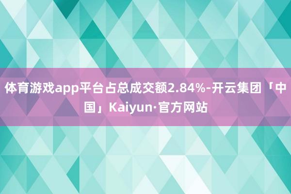 体育游戏app平台占总成交额2.84%-开云集团「中国」Kaiyun·官方网站