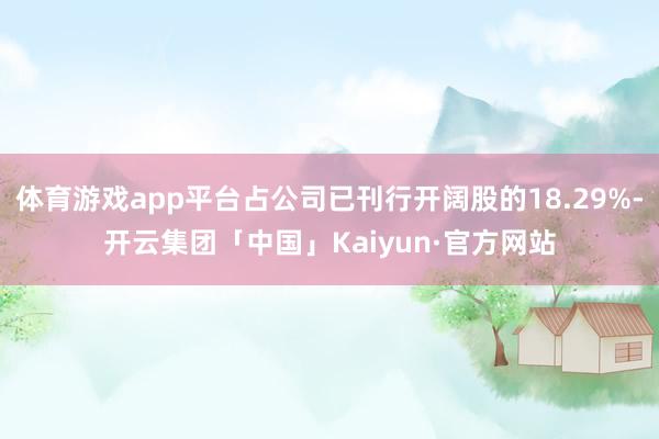 体育游戏app平台占公司已刊行开阔股的18.29%-开云集团「中国」Kaiyun·官方网站