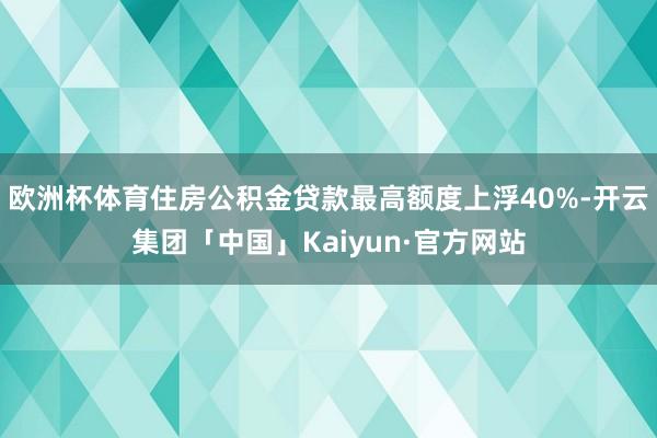 欧洲杯体育住房公积金贷款最高额度上浮40%-开云集团「中国」Kaiyun·官方网站